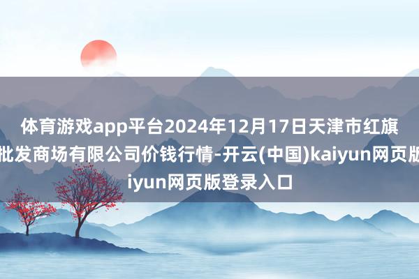 体育游戏app平台2024年12月17日天津市红旗农贸概述批发商场有限公司价钱行情-开云(中国)kaiyun网页版登录入口