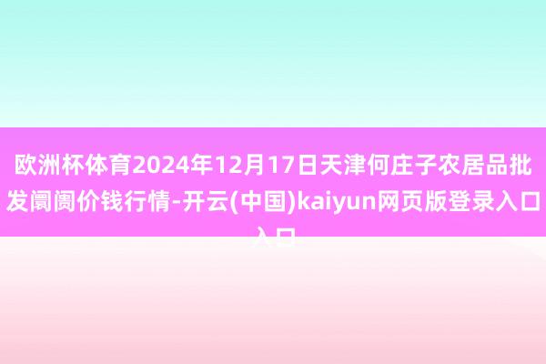 欧洲杯体育2024年12月17日天津何庄子农居品批发阛阓价钱行情-开云(中国)kaiyun网页版登录入口