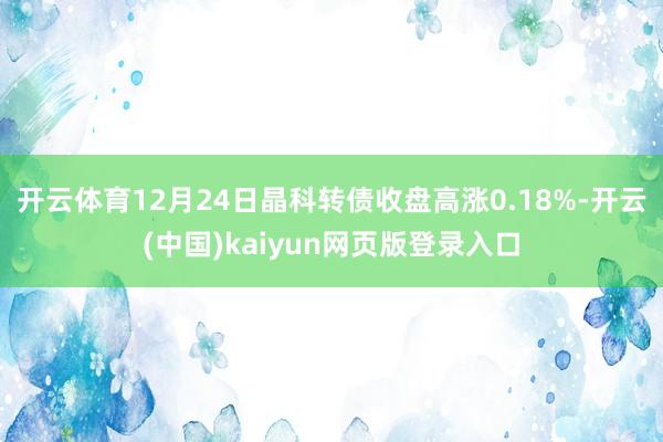 开云体育12月24日晶科转债收盘高涨0.18%-开云(中国)kaiyun网页版登录入口