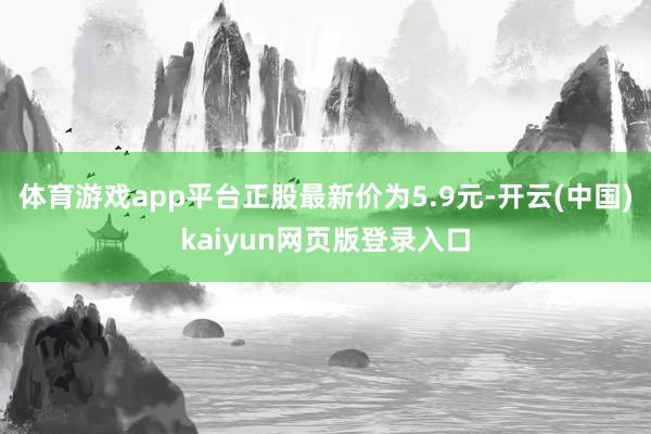 体育游戏app平台正股最新价为5.9元-开云(中国)kaiyun网页版登录入口