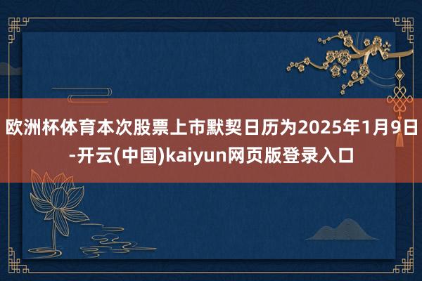 欧洲杯体育本次股票上市默契日历为2025年1月9日-开云(中国)kaiyun网页版登录入口