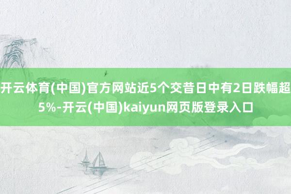 开云体育(中国)官方网站近5个交昔日中有2日跌幅超5%-开云(中国)kaiyun网页版登录入口
