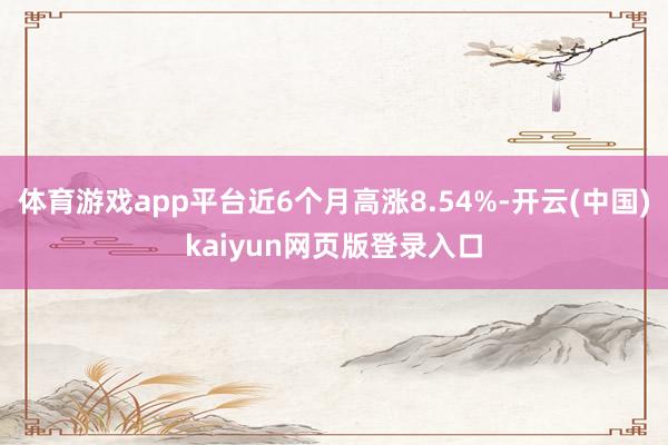 体育游戏app平台近6个月高涨8.54%-开云(中国)kaiyun网页版登录入口