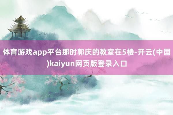 体育游戏app平台那时郭庆的教室在5楼-开云(中国)kaiyun网页版登录入口