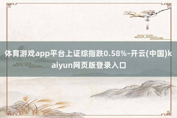 体育游戏app平台上证综指跌0.58%-开云(中国)kaiyun网页版登录入口