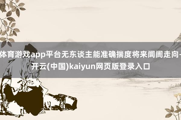 体育游戏app平台无东谈主能准确揣度将来阛阓走向-开云(中国)kaiyun网页版登录入口