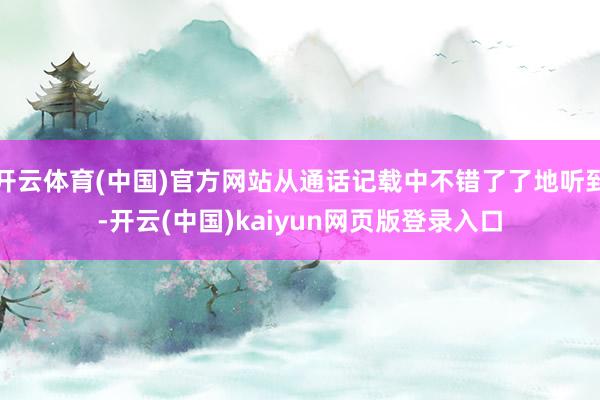 开云体育(中国)官方网站从通话记载中不错了了地听到-开云(中国)kaiyun网页版登录入口