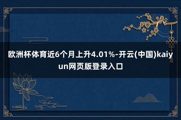 欧洲杯体育近6个月上升4.01%-开云(中国)kaiyun网页版登录入口