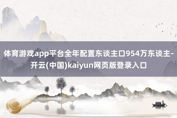 体育游戏app平台全年配置东谈主口954万东谈主-开云(中国)kaiyun网页版登录入口