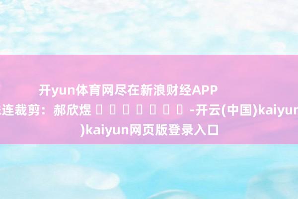 开yun体育网尽在新浪财经APP 株连裁剪:郝欣煜 -开云(中国)kaiyun网页版登录入口