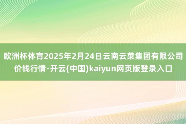 欧洲杯体育2025年2月24日云南云菜集团有限公司价钱行情-开云(中国)kaiyun网页版登录入口