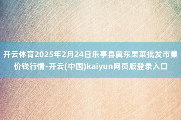 开云体育2025年2月24日乐亭县冀东果菜批发市集价钱行情-开云(中国)kaiyun网页版登录入口
