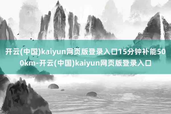 开云(中国)kaiyun网页版登录入口15分钟补能500km-开云(中国)kaiyun网页版登录入口