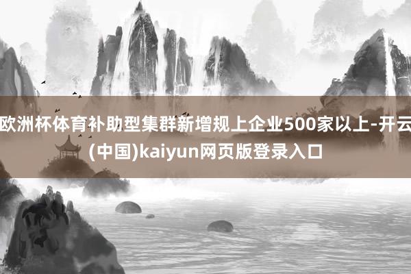 欧洲杯体育补助型集群新增规上企业500家以上-开云(中国)kaiyun网页版登录入口
