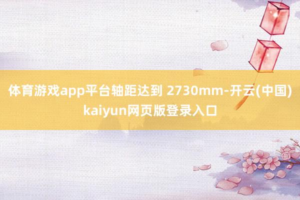 体育游戏app平台轴距达到 2730mm-开云(中国)kaiyun网页版登录入口