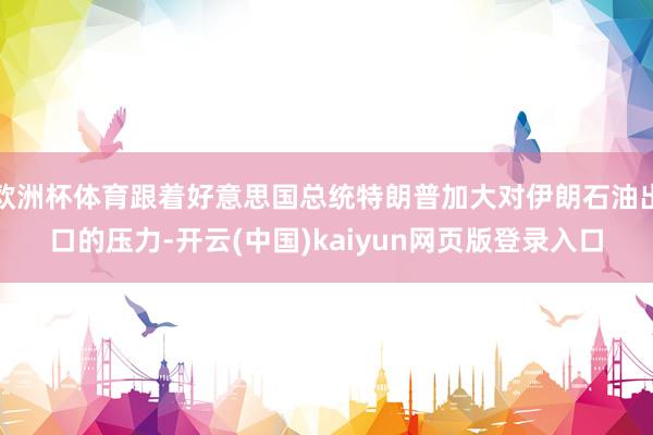 欧洲杯体育跟着好意思国总统特朗普加大对伊朗石油出口的压力-开云(中国)kaiyun网页版登录入口