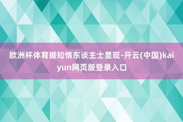欧洲杯体育　　据知情东谈主士显现-开云(中国)kaiyun网页版登录入口