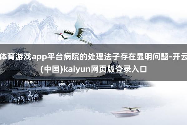 体育游戏app平台病院的处理法子存在显明问题-开云(中国)kaiyun网页版登录入口