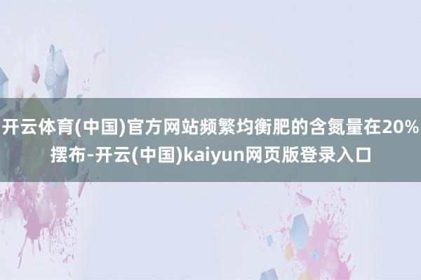 开云体育(中国)官方网站频繁均衡肥的含氮量在20%摆布-开云(中国)kaiyun网页版登录入口
