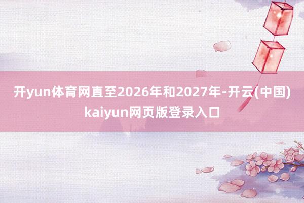 开yun体育网直至2026年和2027年-开云(中国)kaiyun网页版登录入口