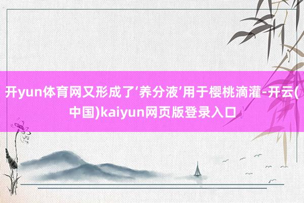 开yun体育网又形成了‘养分液’用于樱桃滴灌-开云(中国)kaiyun网页版登录入口