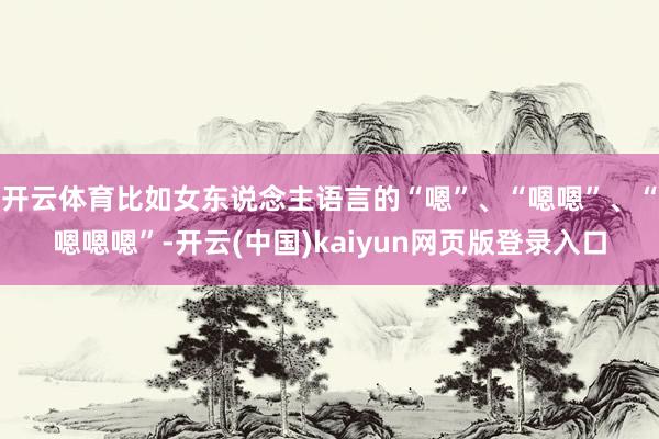 开云体育比如女东说念主语言的“嗯”、“嗯嗯”、“嗯嗯嗯”-开云(中国)kaiyun网页版登录入口