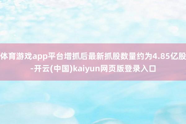 体育游戏app平台增抓后最新抓股数量约为4.85亿股-开云(中国)kaiyun网页版登录入口