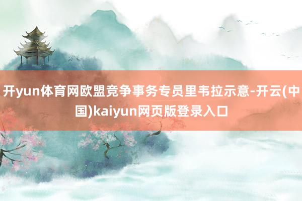 开yun体育网欧盟竞争事务专员里韦拉示意-开云(中国)kaiyun网页版登录入口