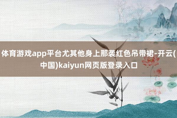 体育游戏app平台尤其他身上那袭红色吊带裙-开云(中国)kaiyun网页版登录入口